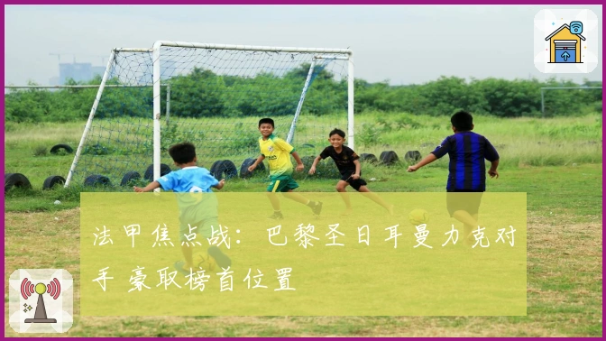 法甲焦点战:巴黎圣日耳曼力克对手 豪取榜首位置