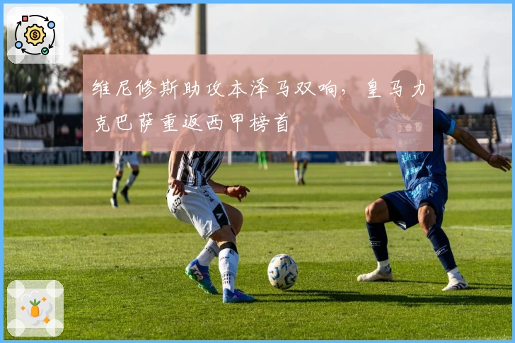 维尼修斯助攻本泽马双响，皇马力克巴萨重返西甲榜首