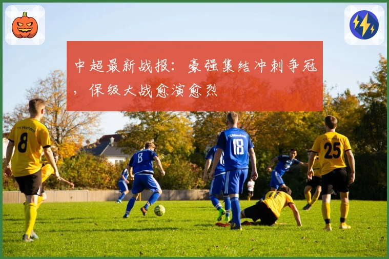 中超最新战报：豪强集结冲刺争冠，保级大战愈演愈烈