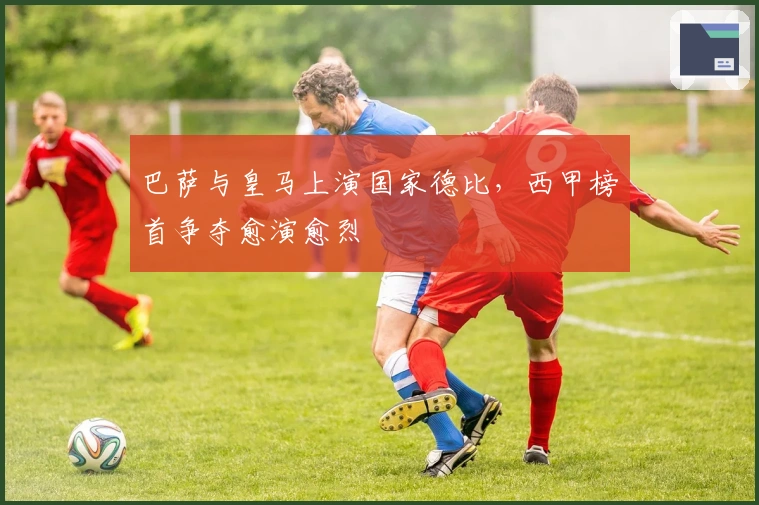 巴萨与皇马上演国家德比，西甲榜首争夺愈演愈烈