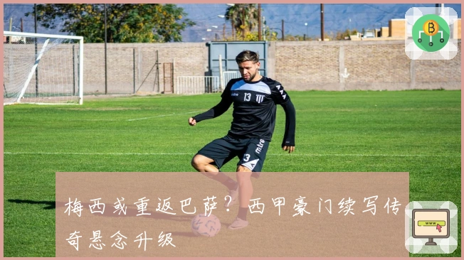 梅西或重返巴萨?西甲豪门续写传奇悬念升级