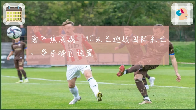 意甲焦点战：AC米兰迎战国际米兰，争夺榜首位置