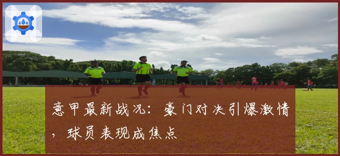 意甲最新战况：豪门对决引爆激情，球员表现成焦点