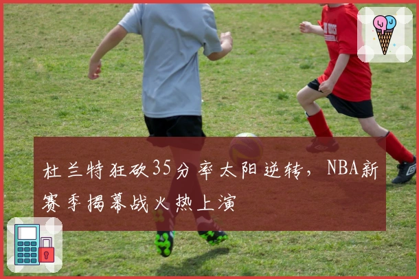 杜兰特狂砍35分率太阳逆转，NBA新赛季揭幕战火热上演
