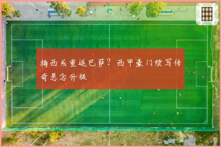 梅西或重返巴萨？西甲豪门续写传奇悬念升级